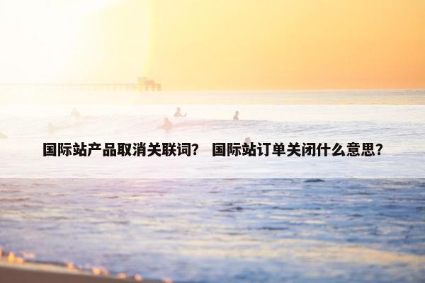 国际站产品取消关联词？ 国际站订单关闭什么意思？