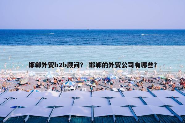 邯郸外贸b2b顾问？ 邯郸的外贸公司有哪些？