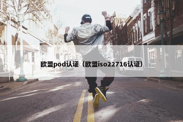 欧盟pod认证（欧盟iso22716认证）