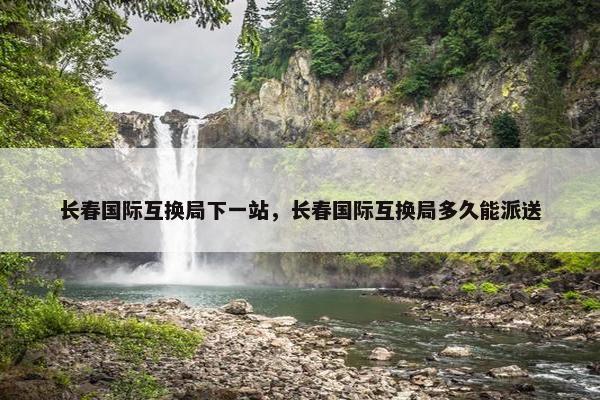 长春国际互换局下一站，长春国际互换局多久能派送