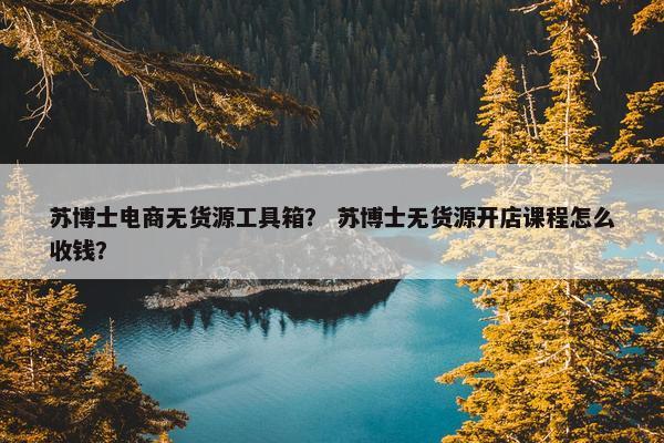 苏博士电商无货源工具箱？ 苏博士无货源开店课程怎么收钱？