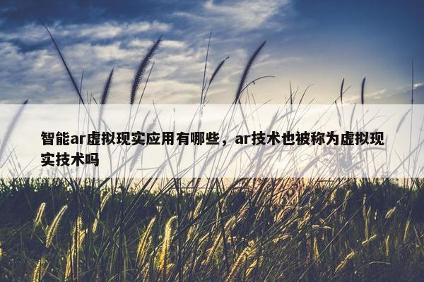 智能ar虚拟现实应用有哪些，ar技术也被称为虚拟现实技术吗