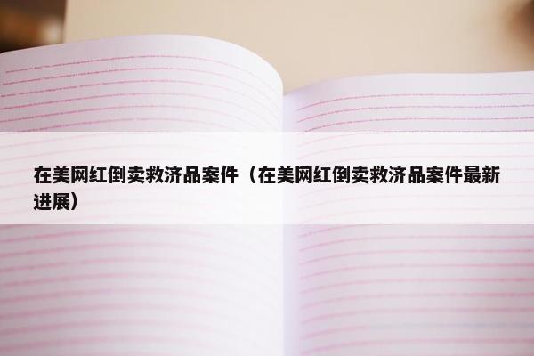 在美网红倒卖救济品案件（在美网红倒卖救济品案件最新进展）