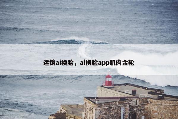 运镜ai换脸，ai换脸app肌肉金轮