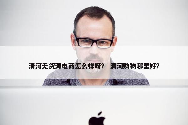 清河无货源电商怎么样呀？ 清河购物哪里好？