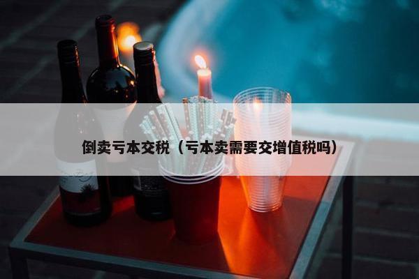 倒卖亏本交税（亏本卖需要交增值税吗）