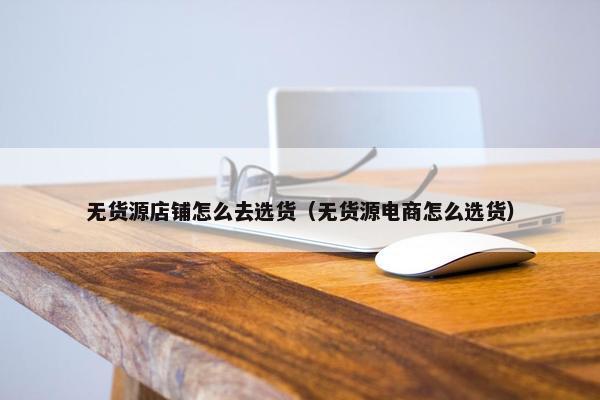 无货源店铺怎么去选货（无货源电商怎么选货）