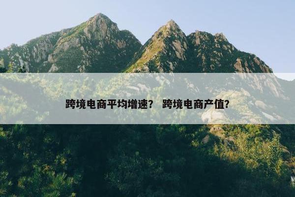 跨境电商平均增速？ 跨境电商产值？