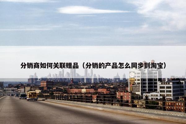 分销商如何关联赠品（分销的产品怎么同步到淘宝）