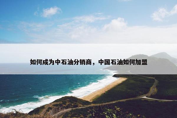 如何成为中石油分销商，中国石油如何加盟
