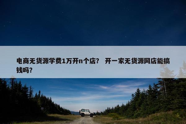 电商无货源学费1万开n个店？ 开一家无货源网店能搞钱吗？