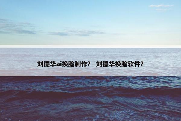 刘德华ai换脸制作？ 刘德华换脸软件？