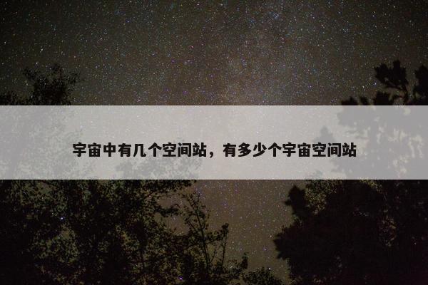 宇宙中有几个空间站，有多少个宇宙空间站