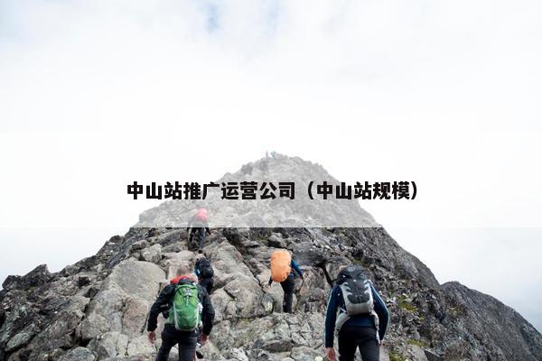 中山站推广运营公司（中山站规模）