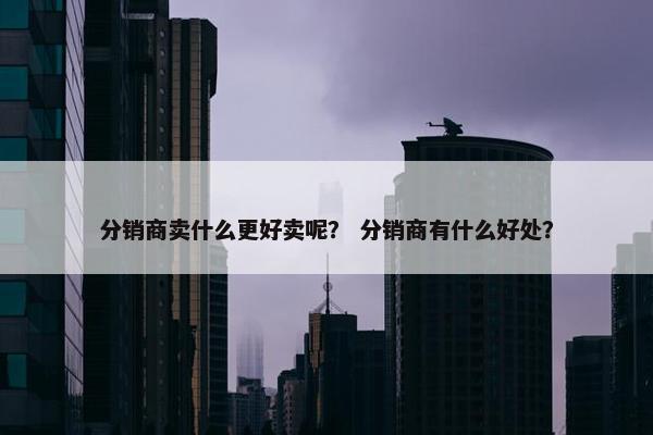 分销商卖什么更好卖呢？ 分销商有什么好处？