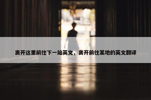 离开这里前往下一站英文，离开前往某地的英文翻译