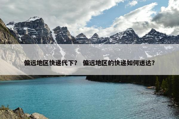 偏远地区快递代下？ 偏远地区的快递如何送达？