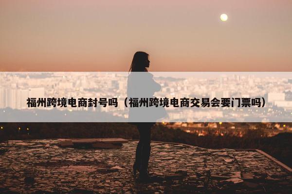 福州跨境电商封号吗（福州跨境电商交易会要门票吗）