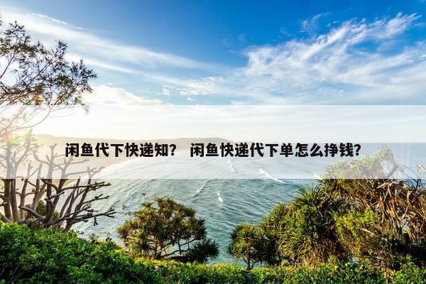 闲鱼代下快递知？ 闲鱼快递代下单怎么挣钱？