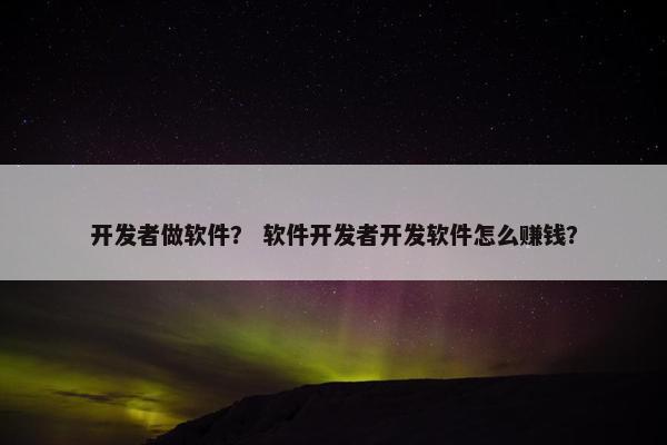 开发者做软件？ 软件开发者开发软件怎么赚钱？