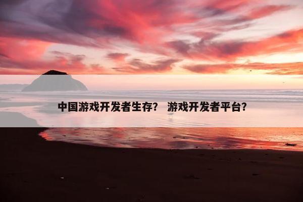 中国游戏开发者生存？ 游戏开发者平台？