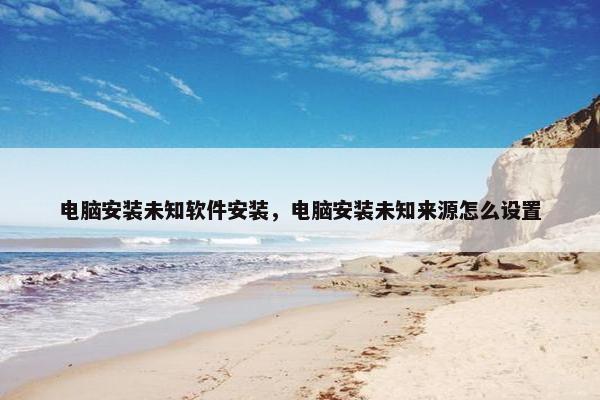 电脑安装未知软件安装，电脑安装未知来源怎么设置