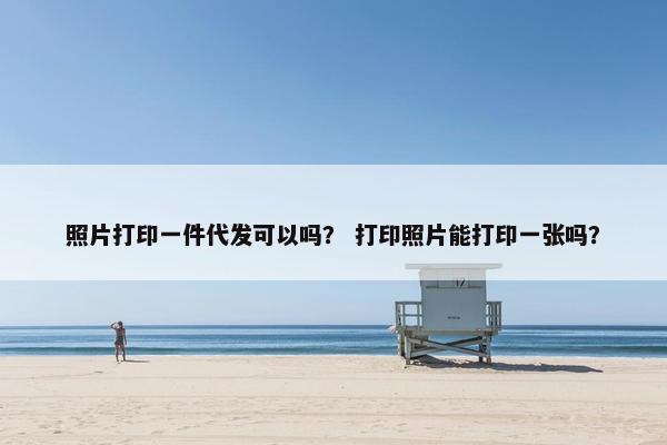 照片打印一件代发可以吗？ 打印照片能打印一张吗？