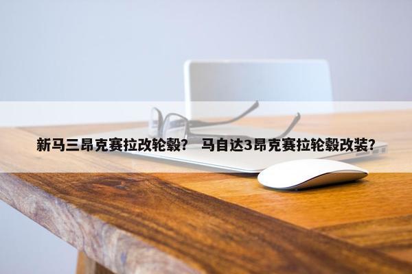 新马三昂克赛拉改轮毂？ 马自达3昂克赛拉轮毂改装？