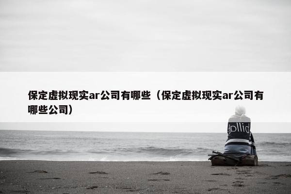 保定虚拟现实ar公司有哪些（保定虚拟现实ar公司有哪些公司）