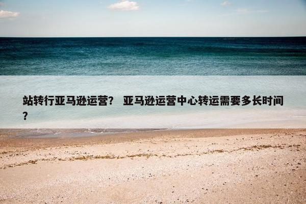 站转行亚马逊运营？ 亚马逊运营中心转运需要多长时间？