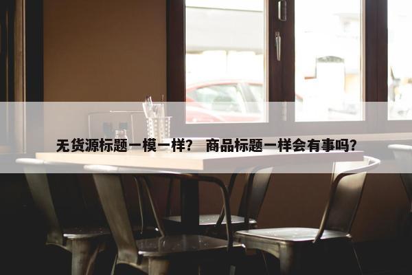 无货源标题一模一样？ 商品标题一样会有事吗？