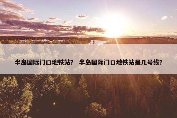 半岛国际门口地铁站？ 半岛国际门口地铁站是几号线？