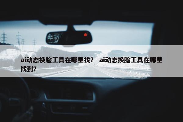 ai动态换脸工具在哪里找？ ai动态换脸工具在哪里找到？