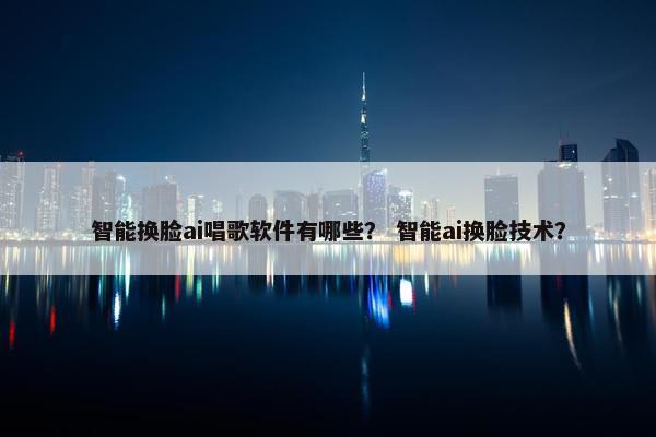 智能换脸ai唱歌软件有哪些？ 智能ai换脸技术？