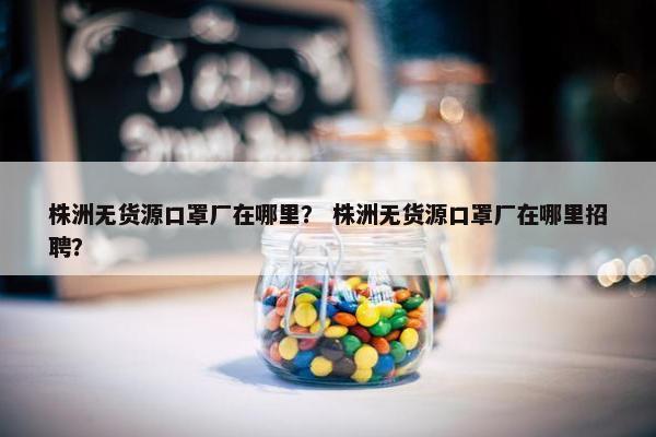 株洲无货源口罩厂在哪里？ 株洲无货源口罩厂在哪里招聘？