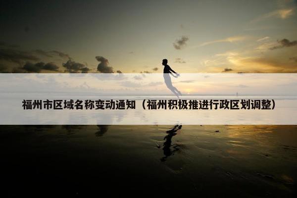 福州市区域名称变动通知（福州积极推进行政区划调整）
