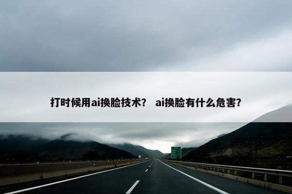 打时候用ai换脸技术？ ai换脸有什么危害？