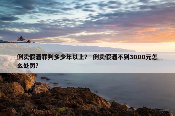倒卖假酒罪判多少年以上？ 倒卖假酒不到3000元怎么处罚？