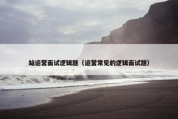 站运营面试逻辑题（运营常见的逻辑面试题）