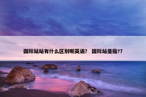 国际站站有什么区别呢英语？ 国际站是指?？