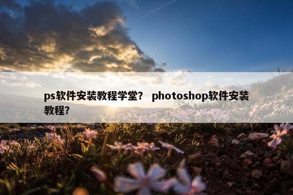 ps软件安装教程学堂？ photoshop软件安装教程？