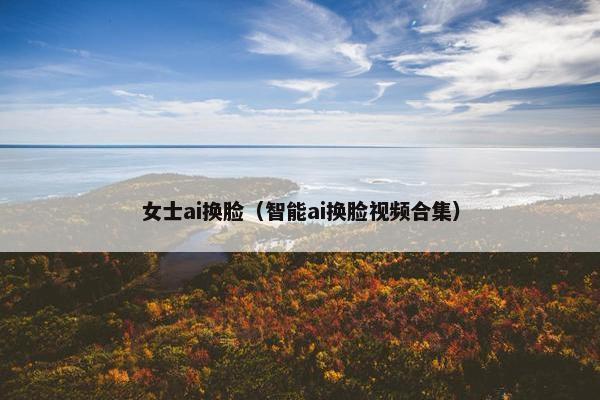 女士ai换脸（智能ai换脸视频合集）