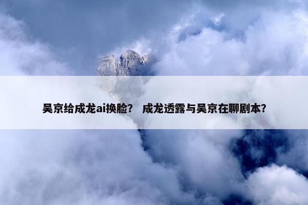 吴京给成龙ai换脸？ 成龙透露与吴京在聊剧本？