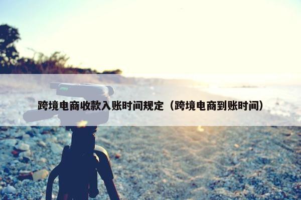 跨境电商收款入账时间规定（跨境电商到账时间）