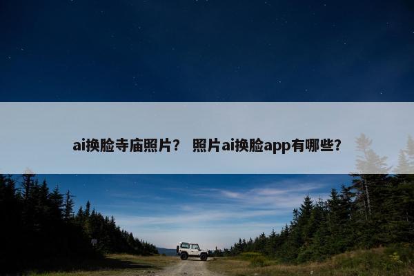 ai换脸寺庙照片？ 照片ai换脸app有哪些？