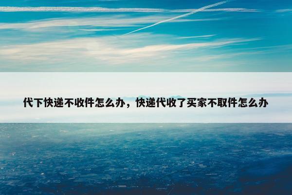 代下快递不收件怎么办，快递代收了买家不取件怎么办