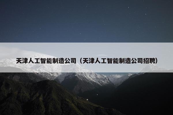 天津人工智能制造公司（天津人工智能制造公司招聘）