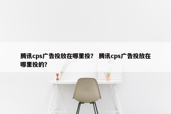 腾讯cps广告投放在哪里投？ 腾讯cps广告投放在哪里投的？