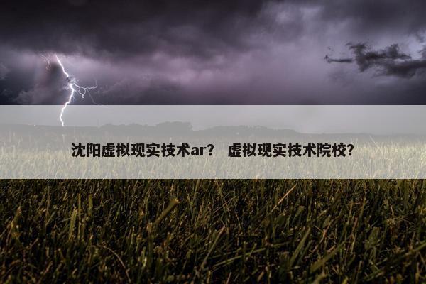 沈阳虚拟现实技术ar？ 虚拟现实技术院校？