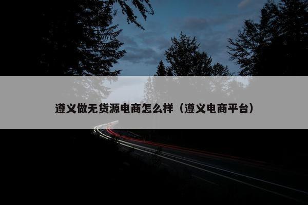 遵义做无货源电商怎么样（遵义电商平台）